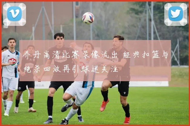 乔丹高清比赛录像流出 经典扣篮与绝杀回放再引球迷关注