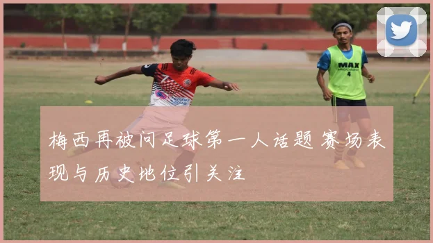 梅西再被问足球第一人话题 赛场表现与历史地位引关注