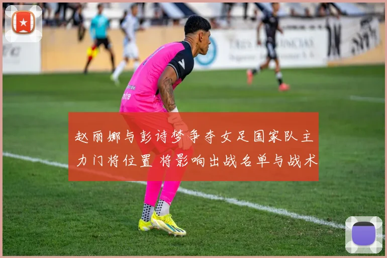 赵丽娜与彭诗梦争夺女足国家队主力门将位置 将影响出战名单与战术安排