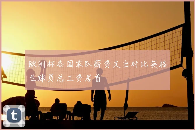 欧洲杯各国家队薪资支出对比英格兰球员总工资居首
