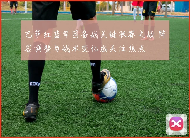 巴萨红蓝军团备战关键联赛之战 阵容调整与战术变化成关注焦点