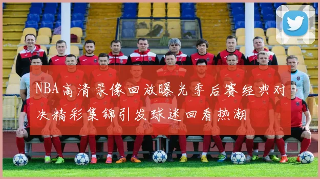 NBA高清录像回放曝光季后赛经典对决精彩集锦引发球迷回看热潮