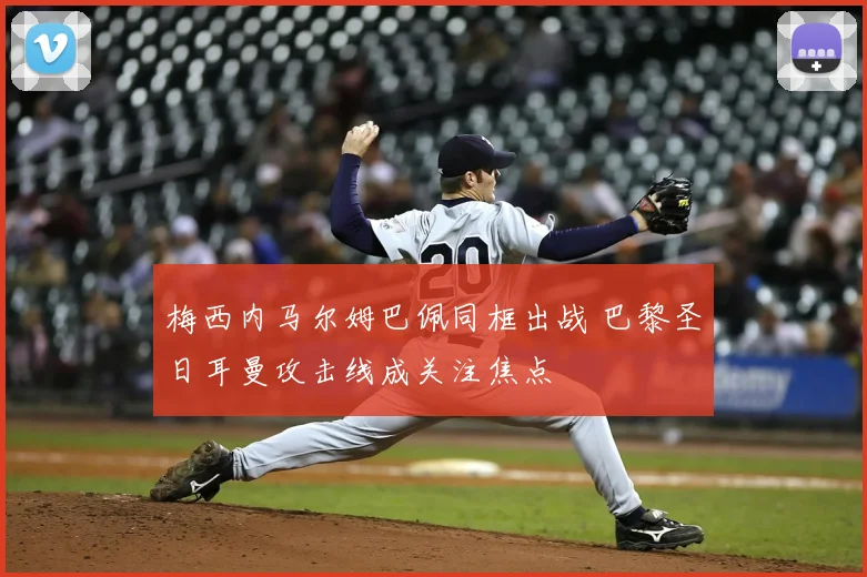 梅西内马尔姆巴佩同框出战 巴黎圣日耳曼攻击线成关注焦点