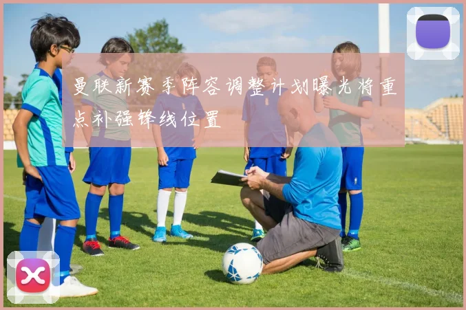 曼联新赛季阵容调整计划曝光将重点补强锋线位置