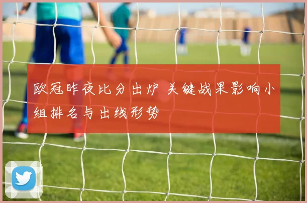 欧冠昨夜比分出炉 关键战果影响小组排名与出线形势