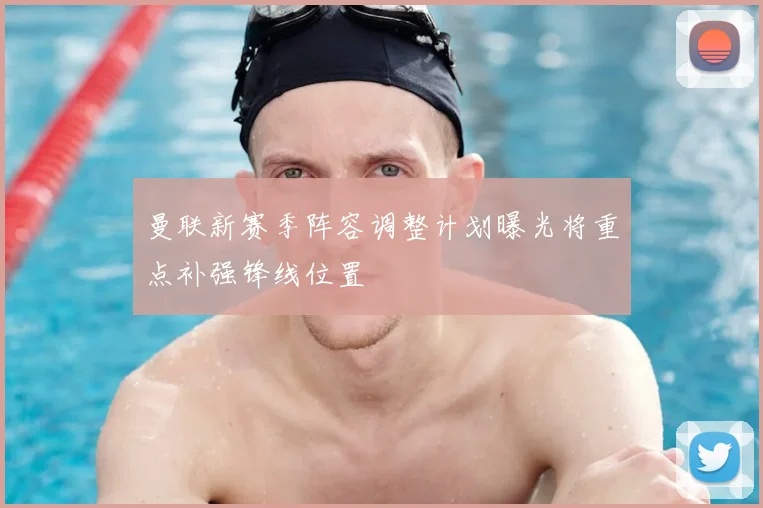 曼联新赛季阵容调整计划曝光将重点补强锋线位置