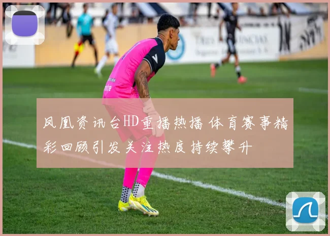 凤凰资讯台HD重播热播 体育赛事精彩回顾引发关注热度持续攀升