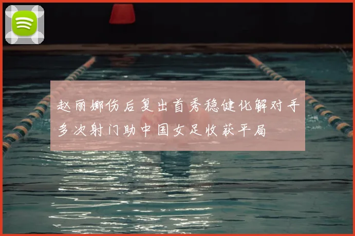 赵丽娜伤后复出首秀稳健化解对手多次射门助中国女足收获平局