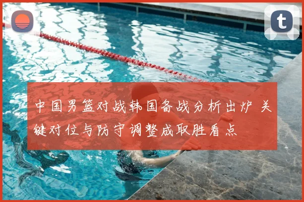 中国男篮对战韩国备战分析出炉 关键对位与防守调整成取胜看点