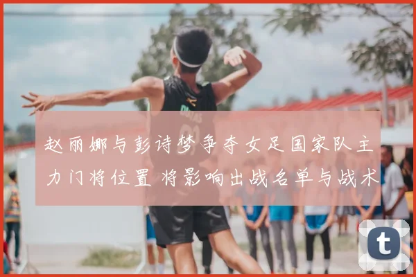 赵丽娜与彭诗梦争夺女足国家队主力门将位置 将影响出战名单与战术安排