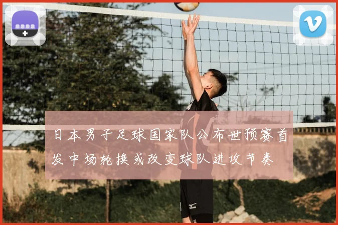 日本男子足球国家队公布世预赛首发中场轮换或改变球队进攻节奏