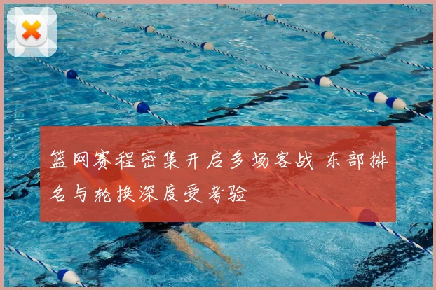 篮网赛程密集开启多场客战 东部排名与轮换深度受考验