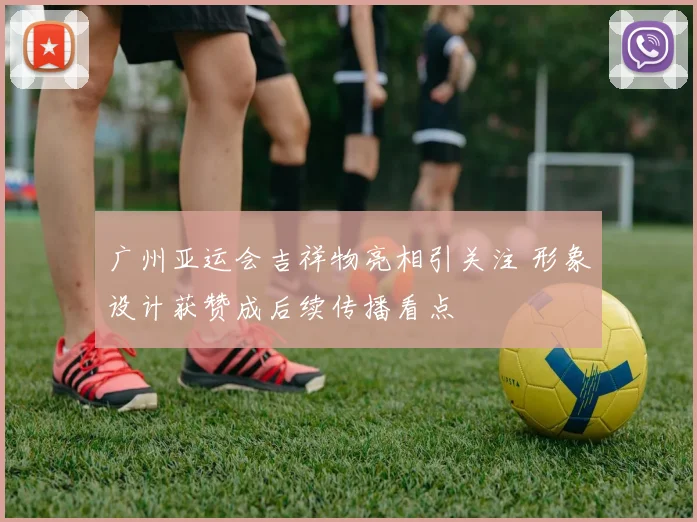 广州亚运会吉祥物亮相引关注 形象设计获赞成后续传播看点