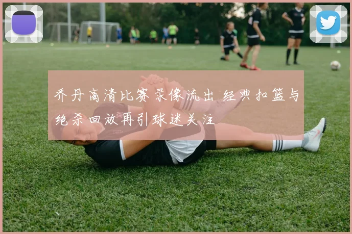 乔丹高清比赛录像流出 经典扣篮与绝杀回放再引球迷关注