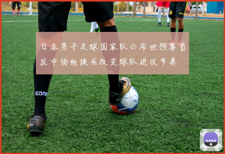 日本男子足球国家队公布世预赛首发中场轮换或改变球队进攻节奏