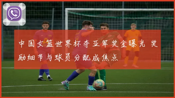 中国女篮世界杯夺亚军奖金曝光 奖励细节与球员分配成焦点