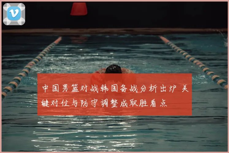 中国男篮对战韩国备战分析出炉 关键对位与防守调整成取胜看点