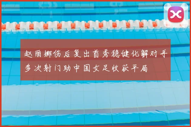 赵丽娜伤后复出首秀稳健化解对手多次射门助中国女足收获平局