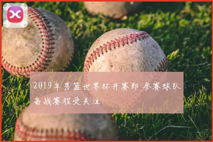2019年男篮世界杯开赛即 参赛球队备战赛程受关注