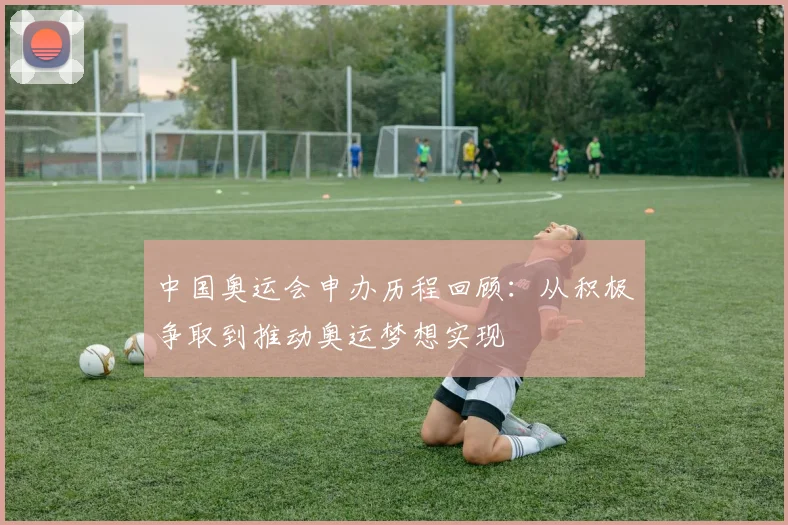 中国奥运会申办历程回顾：从积极争取到推动奥运梦想实现