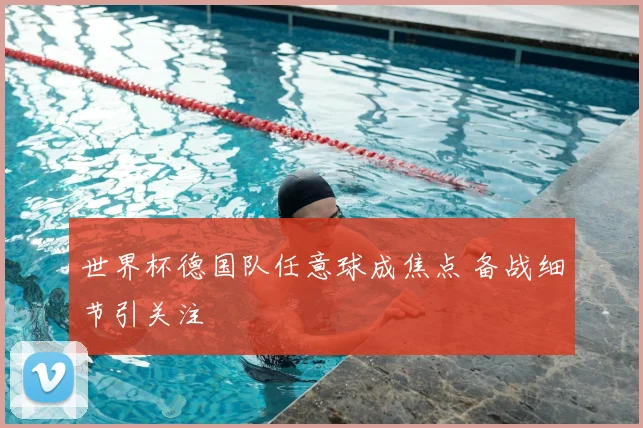 世界杯德国队任意球成焦点 备战细节引关注